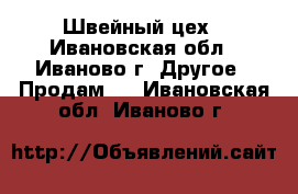 Швейный цех - Ивановская обл., Иваново г. Другое » Продам   . Ивановская обл.,Иваново г.